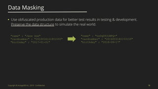 Copyright © ArangoDB Inc., 2019 - Conﬁdential
Data Masking
15
▸ Use obfuscated production data for better test results in testing & development.
Preserve the data structure to simulate the real world.
"name" : "nsDqD93iWFQ="
"cardnumber" : "2014003182153159"
"birthday" : "2018-08-17"
"name" : "Jane Doe"
"cardnumber" : "2010034121851593"
"birthday" : "2017-01-01"
 