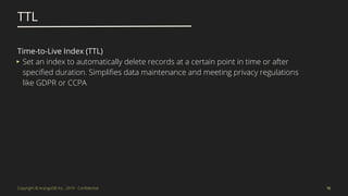 Copyright © ArangoDB Inc., 2019 - Conﬁdential
TTL
16
Time-to-Live Index (TTL)
▸ Set an index to automatically delete records at a certain point in time or after
speciﬁed duration. Simpliﬁes data maintenance and meeting privacy regulations
like GDPR or CCPA
 