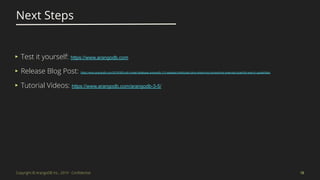 Copyright © ArangoDB Inc., 2019 - Conﬁdential
Next Steps
18
▸ Test it yourself: https://www.arangodb.com
▸ Release Blog Post: https://www.arangodb.com/2019/08/multi-model-database-arangodb-3-5-released-distributed-joins-streaming-transactions-extended-graphdb-search-capabilities/
▸ Tutorial Videos: https://www.arangodb.com/arangodb-3-5/
 