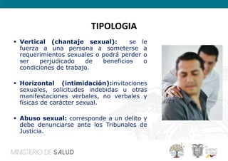 TIPOLOGIA
 Vertical (chantaje sexual): se le
fuerza a una persona a someterse a
requerimientos sexuales o podrá perder o
ser perjudicado de beneficios o
condiciones de trabajo.
 Horizontal (intimidación):invitaciones
sexuales, solicitudes indebidas u otras
manifestaciones verbales, no verbales y
físicas de carácter sexual.
 Abuso sexual: corresponde a un delito y
debe denunciarse ante los Tribunales de
Justicia.
 