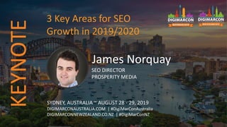 James Norquay
SEO DIRECTOR
PROSPERITY MEDIA
SYDNEY, AUSTRALIA ~ AUGUST 28 - 29, 2019
DIGIMARCONAUSTRALIA.COM | #DigiMarConAustralia
DIGIMARCONNEWZEALAND.CO.NZ | #DigiMarConNZ
3 Key Areas for SEO
Growth in 2019/2020
KEYNOTE
 