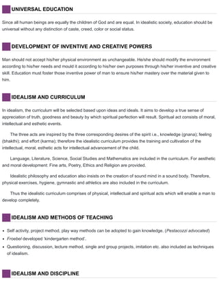 UNIVERSAL EDUCATION
Since all human beings are equally the children of God and are equal. In idealistic society, education should be
universal without any distinction of caste, creed, color or social status.
DEVELOPMENT OF INVENTIVE AND CREATIVE POWERS
Man should not accept his/her physical environment as unchangeable. He/she should modify the environment
according to his/her needs and mould it according to his/her own purposes through his/her inventive and creative
skill. Education must foster those inventive power of man to ensure his/her mastery over the material given to
him.
IDEALISM AND CURRICULUM
In idealism, the curriculum will be selected based upon ideas and ideals. It aims to develop a true sense of
appreciation of truth, goodness and beauty by which spiritual perfection will result. Spiritual act consists of moral,
intellectual and esthetic events.
The three acts are inspired by the three corresponding desires of the spirit i.e., knowledge (gnana); feeling
(bhakthi); and effort (karma); therefore the idealistic curriculum provides the training and cultivation of the
intellectual, moral, esthetic acts for intellectual advancement of the child.
Language, Literature, Science, Social Studies and Mathematics are included in the curriculum. For aesthetic
and moral development: Fine arts, Poetry, Ethics and Religion are provided.
Idealistic philosophy and education also insists on the creation of sound mind in a sound body. Therefore,
physical exercises, hygiene, gymnastic and athletics are also included in the curriculum.
Thus the idealistic curriculum comprises of physical, intellectual and spiritual acts which will enable a man to
develop completely.
IDEALISM AND METHODS OF TEACHING
Self activity, project method, play way methods can be adopted to gain knowledge. (Pestacozzi advocated)
Froebel developed ‘kindergarten method’.
Questioning, discussion, lecture method, single and group projects, imitation etc. also included as techniques
of idealism.
IDEALISM AND DISCIPLINE
 