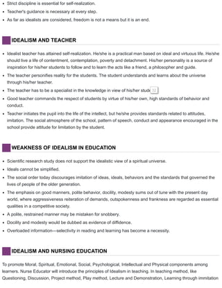 Strict discipline is essential for self-realization.
Teacher's guidance is necessary at every step.
As far as idealists are considered, freedom is not a means but it is an end.
IDEALISM AND TEACHER
Idealist teacher has attained self-realization. He/she is a practical man based on ideal and virtuous life. He/she
should live a life of contentment, contemplation, poverty and detachment. His/her personality is a source of
inspiration for his/her students to follow and to learn the acts like a friend, a philosopher and guide.
The teacher personifies reality for the students. The student understands and learns about the universe
through his/her teacher.
The teacher has to be a specialist in the knowledge in view of his/her students.32
Good teacher commands the respect of students by virtue of his/her own, high standards of behavior and
conduct.
Teacher initiates the pupil into the life of the intellect, but he/she provides standards related to attitudes,
imitation. The social atmosphere of the school, pattern of speech, conduct and appearance encouraged in the
school provide attitude for limitation by the student.
WEAKNESS OF IDEALISM IN EDUCATION
Scientific research study does not support the idealistic view of a spiritual universe.
Ideals cannot be simplified.
The social order today discourages imitation of ideas, ideals, behaviors and the standards that governed the
lives of people of the older generation.
The emphasis on good manners, polite behavior, docility, modesty sums out of tune with the present day
world, where aggressiveness reiteration of demands, outspokenness and frankness are regarded as essential
qualities in a competitive society.
A polite, restrained manner may be mistaken for snobbery.
Docility and modesty would be dubbed as evidence of diffidence.
Overloaded information—selectivity in reading and learning has become a necessity.
IDEALISM AND NURSING EDUCATION
To promote Moral, Spiritual, Emotional, Social, Psychological, Intellectual and Physical components among
learners. Nurse Educator will introduce the principles of Idealism in teaching. In teaching method, like
Questioning, Discussion, Project method, Play method, Lecture and Demonstration, Learning through immitation
 