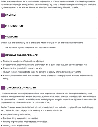 will be adapted based on the subject content, requirement of curriculum and felt needs of learners/organization.
To enhance knowledge, feeling, efforts, decision making, e.g. able to differentiate right and wrong and select the
right one; wisdom of the learner, the teacher will act as role model and guide and counselor.
REALISM
INTRODUCTION
VIEWPOINT
What is true and real in daily life is admissible; whose reality is not felt and unreal is inadmissible.
This doctrine is against spiritualism and opposes to idealism.
MEANING AND IMPORTANCE
Realism is an outcome of scientific development
By observation, experimentation and examination if it is found to be true, can be considered as real
Realism is directly related to man and society
Through realism, man is able to enjoy the comforts of society, after getting all the joys of life
Realism provides education, which is useful for life where man can enjoy his/her activities and comforts in
reality
SUPPORTERS OF REALISM
J Friedrich Herbart: He/she gave educational ideas on principles of realism and development of many-sided
interests among the children. He/she explained, scientific effort has to be made by the teachers, which interest is
for better welfare of the child and society. After indentifying this analysis, interests among the children should be
developed in the context of different circumstances of life.
Herbert Spencer: According to Herbert, education has to teach man to lead a complete life and live full happy
life. The learner has to engage in the following acts in a desired manner.
Self-preservation (care of health)
Earning a living (preparation for vocation)
Fulfilling responsibilities related to race preservation
Fulfilling citizen responsibilities
 