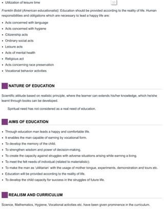 Utilization of leisure time 33
Franklin Bobit (American educationalist): Education should be provided according to the reality of life. Human
responsibilities and obligations which are necessary to lead a happy life are:
Acts concerned with language
Acts concerned with hygiene
Citizenship acts
Ordinary social acts
Leisure acts
Acts of mental health
Religious act
Acts concerning race preservation
Vocational behavior activities
NATURE OF EDUCATION
Scientific attitude based on realistic principle, where the learner can extends his/her knowledge, which he/she
learnt through books can be developed.
Spiritual need has not considered as a real need of education.
AIMS OF EDUCATION
Through education man leads a happy and comfortable life.
It enables the man capable of earning by vocational form.
To develop the memory of the child.
To strengthen wisdom and power of decision-making.
To create the capacity against struggles with adverse situations arising while earning a living.
To meet the felt needs of individual (related to materialistic).
To make the man as ‘utilitarian’ with the usage of mother tongue, experiments, demonstration and tours etc.
Education will be provided according to the reality of life.
To develop the child capacity for success in the struggles of future life.
REALISM AND CURRICULUM
Science, Mathematics, Hygiene, Vocational activities etc. have been given prominence in the curriculum.
 