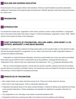 REALISM AND NURSING EDUCATION
Nurse Educator will use project method, Demonstration, Field trip, Experimentation to promote observation,
intellectual, Examination and analyzing skills among learners. Realistic approach, learning by doing observation
etc. will be used.
PRAGMATISM
INTRODUCTION
It is derived from Greek word, ‘pragmatism’ which means ‘practice or action; active and efficient’. A pragmatist
lives in the world of facts rather than ideas or ideals. In American philosophy, ‘pragmatism’ means ‘utility’. William
James is the founder and father of this philosophy.
CHIEF EXPONENTS OF PRAGMATISM—WILLIAM JAMES, JOHN DEWEY, S. KIL
PATRICK, MARGARET H AND MEAD MEANING
Pragmatism is a matter of fact, treatment of things based solely on their practical utility. It is the element of utility
that has the greatest appeal for a pragmatist. For him, utility is truth and truth is utility. Pragmatism believes in
practical and utilitarian philosophy.
Pragmatism is a typical American philosophy. Americans experimented upon many new ideas and adopted
those which proved useful for them in solving their day-to-day problems. Consequently they built up a
‘Pragmatism of life’, based on their own experiments and experiences. This is the pragmatic philosophy of life.34
Man as a natural biological organism, schools become secular, scientific, practical, technical and scholarly
pursuits became an extension of problem solving. The experiences which are helpful for the learner and help for
direct training. It will be helpful for occupational activities.
PRINCIPLES OF PRAGMATISM
Man creates his/her own values during the course of act. There are no fixed values for all times.
Every truth is man-made product. There is nothing like absolute truth.
Pragmatism laid special stress on the value of experimentation. It stands for testing every statement by finding
out its practical implications. If these implications are desirable, the statement is accepted, otherwise it is
rejected.
True pragmatism is one, that helps in the solution of practical problems of life.
Pragmatism should have meaning and utility in the solution of human problems (John Dewey).
 