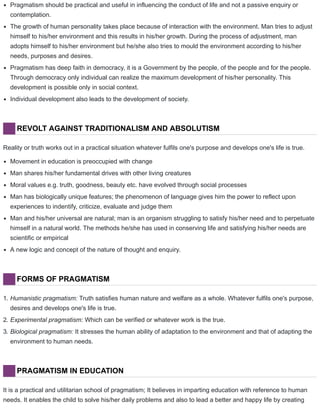 Pragmatism should be practical and useful in influencing the conduct of life and not a passive enquiry or
contemplation.
The growth of human personality takes place because of interaction with the environment. Man tries to adjust
himself to his/her environment and this results in his/her growth. During the process of adjustment, man
adopts himself to his/her environment but he/she also tries to mould the environment according to his/her
needs, purposes and desires.
Pragmatism has deep faith in democracy, it is a Government by the people, of the people and for the people.
Through democracy only individual can realize the maximum development of his/her personality. This
development is possible only in social context.
Individual development also leads to the development of society.
REVOLT AGAINST TRADITIONALISM AND ABSOLUTISM
Reality or truth works out in a practical situation whatever fulfils one's purpose and develops one's life is true.
Movement in education is preoccupied with change
Man shares his/her fundamental drives with other living creatures
Moral values e.g. truth, goodness, beauty etc. have evolved through social processes
Man has biologically unique features; the phenomenon of language gives him the power to reflect upon
experiences to indentify, criticize, evaluate and judge them
Man and his/her universal are natural; man is an organism struggling to satisfy his/her need and to perpetuate
himself in a natural world. The methods he/she has used in conserving life and satisfying his/her needs are
scientific or empirical
A new logic and concept of the nature of thought and enquiry.
FORMS OF PRAGMATISM
1. Humanistic pragmatism: Truth satisfies human nature and welfare as a whole. Whatever fulfils one's purpose,
desires and develops one's life is true.
2. Experimental pragmatism: Which can be verified or whatever work is the true.
3. Biological pragmatism: It stresses the human ability of adaptation to the environment and that of adapting the
environment to human needs.
PRAGMATISM IN EDUCATION
It is a practical and utilitarian school of pragmatism; It believes in imparting education with reference to human
needs. It enables the child to solve his/her daily problems and also to lead a better and happy life by creating
 