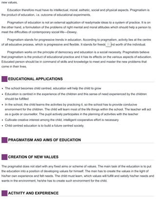 new values.
Education therefore must have its intellectual, moral, esthetic, social and physical aspects. Pragmatism is
the product of education, i.e. outcome of educational experiments.
Pragmatism of education is not an external application of readymade ideas to a system of practice. It is on
the other hand, a formulation of the problems of right mental and moral attitudes which should help a person to
meet the difficulties of contemporary social life—Dewey.
Pragmatism stands for progressive trends in education. According to pragmatism, activity lies at the centre
of all educative process, which is progressive and flexible. It stands for freedom and worth of the individual.35
Pragmatism works on the principle of democracy and education is a social necessity. Pragmatists believe
that pragmatism is the product of educational practice and it has its effects on the various aspects of education.
Educated person should be in command of skills and knowledge to meet and master the new problems that
come in their lives.
EDUCATIONAL APPLICATIONS
The school becomes child centred, education will help the child to grow
Education is centred in the experience of the children and this sense of need experienced by the children
should be fulfilled
In the school, the child learns the activities by practicing it, so the school has to provide conducive
environment for the children. The child will learn most of the life things within the school. The teacher will act
as a guide or counsellor. The pupil actively participates in the planning of activities with the teacher
Cultivate creative interest among the child, intelligent cooperative effort is necessary
Child centred education is to build a future centred society.
PRAGMATISM AND AIMS OF EDUCATION
CREATION OF NEW VALUES
The pragmatist does not start with any fixed aims or scheme of values. The main task of the education is to put
the education into a position of developing values for himself. The man has to create the values in the light of
his/her own experience and felt needs. The child must learn, which values will fulfill and satisfy his/her needs and
wants in the environment, he/she has to create such environment for the child.
ACTIVITY AND EXPERIENCE
 