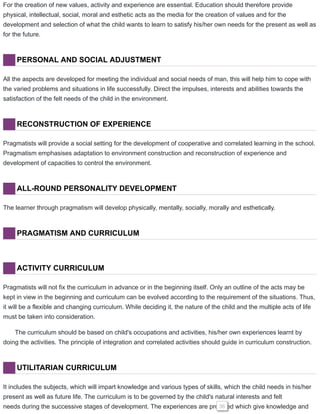 For the creation of new values, activity and experience are essential. Education should therefore provide
physical, intellectual, social, moral and esthetic acts as the media for the creation of values and for the
development and selection of what the child wants to learn to satisfy his/her own needs for the present as well as
for the future.
PERSONAL AND SOCIAL ADJUSTMENT
All the aspects are developed for meeting the individual and social needs of man, this will help him to cope with
the varied problems and situations in life successfully. Direct the impulses, interests and abilities towards the
satisfaction of the felt needs of the child in the environment.
RECONSTRUCTION OF EXPERIENCE
Pragmatists will provide a social setting for the development of cooperative and correlated learning in the school.
Pragmatism emphasises adaptation to environment construction and reconstruction of experience and
development of capacities to control the environment.
ALL-ROUND PERSONALITY DEVELOPMENT
The learner through pragmatism will develop physically, mentally, socially, morally and esthetically.
PRAGMATISM AND CURRICULUM
ACTIVITY CURRICULUM
Pragmatists will not fix the curriculum in advance or in the beginning itself. Only an outline of the acts may be
kept in view in the beginning and curriculum can be evolved according to the requirement of the situations. Thus,
it will be a flexible and changing curriculum. While deciding it, the nature of the child and the multiple acts of life
must be taken into consideration.
The curriculum should be based on child's occupations and activities, his/her own experiences learnt by
doing the activities. The principle of integration and correlated activities should guide in curriculum construction.
UTILITARIAN CURRICULUM
It includes the subjects, which will impart knowledge and various types of skills, which the child needs in his/her
present as well as future life. The curriculum is to be governed by the child's natural interests and felt
needs during the successive stages of development. The experiences are provided which give knowledge and36
 
