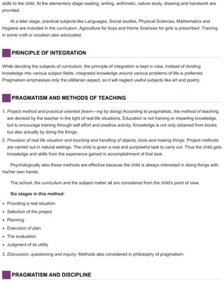 skills to the child. At the elementary stage reading, writing, arithmetic, nature study, drawing and handwork are
provided.
At a later stage, practical subjects like Languages, Social studies, Physical Sciences, Mathematics and
Hygiene are included in the curriculum. Agriculture for boys and Home Sciences for girls is prescribed. Training
in some craft or vocation also advocated.
PRINCIPLE OF INTEGRATION
While deciding the subjects of curriculum, the principle of integration is kept in view. Instead of dividing
knowledge into various subject fields, integrated knowledge around various problems of life is preferred.
Pragmatism emphasises only the utilitarian aspect, so it will neglect useful subjects like art and poetry.
PRAGMATISM AND METHODS OF TEACHING
1. Project method and practical oriented (learn—ing by doing):According to pragmatists, the method of teaching
are devised by the teacher in the light of real life situations. Education is not training or imparting knowledge,
but to encourage training through self effort and creative activity. Knowledge is not only obtained from books,
but also actually by doing the things.
2. Provision of real life situation and touching and handling of objects, tools and making things: Project methods
are carried out in natural settings. The child is given a real and purposeful task to carry out. Thus the child gets
knowledge and skills from the experience gained in accomplishment of that task.
Psychologically also these methods are effective because the child is always interested in doing things with
his/her own hands.
The school, the curriculum and the subject matter all are considered from the child's point of view.
Six stages in this method:
Providing a real situation
Selection of the project
Planning
Execution of plan
The evaluation
Judgment of its utility
3. Discussion, questioning and inquiry: Methods also considered in philosophy of pragmatism.
PRAGMATISM AND DISCIPLINE
 