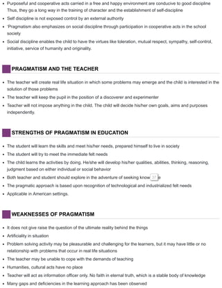 Purposeful and cooperative acts carried in a free and happy environment are conducive to good discipline
Thus, they go a long way in the training of character and the establishment of self-discipline
Self discipline is not exposed control by an external authority
‘Pragmatism also emphasizes on social discipline through participation in cooperative acts in the school
society
Social discipline enables the child to have the virtues like toleration, mutual respect, sympathy, self-control,
initiative, service of humanity and originality.
PRAGMATISM AND THE TEACHER
The teacher will create real life situation in which some problems may emerge and the child is interested in the
solution of those problems
The teacher will keep the pupil in the position of a discoverer and experimenter
Teacher will not impose anything in the child. The child will decide his/her own goals, aims and purposes
independently.
STRENGTHS OF PRAGMATISM IN EDUCATION
The student will learn the skills and meet his/her needs, prepared himself to live in society
The student will try to meet the immediate felt needs
The child learns the activities by doing. He/she will develop his/her qualities, abilities, thinking, reasoning,
judgment based on either individual or social behavior
Both teacher and student should explore in the adventure of seeking knowledge37
The pragmatic approach is based upon recognition of technological and industrialized felt needs
Applicable in American settings.
WEAKNESSES OF PRAGMATISM
It does not give raise the question of the ultimate reality behind the things
Artificiality in situation
Problem solving activity may be pleasurable and challenging for the learners, but it may have little or no
relationship with problems that occur in real life situations
The teacher may be unable to cope with the demands of teaching
Humanities, cultural acts have no place
Teacher will act as information officer only. No faith in eternal truth, which is a stable body of knowledge
Many gaps and deficiencies in the learning approach has been observed
 
