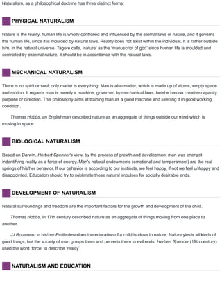 Naturalism, as a philosophical doctrine has three distinct forms:
PHYSICAL NATURALISM
Nature is the reality, human life is wholly controlled and influenced by the eternal laws of nature, and it governs
the human life, since it is moulded by natural laws. Reality does not exist within the individual. It is rather outside
him, in the natural universe. Tagore calls, ‘nature’ as the ‘manuscript of god’ since human life is moulded and
controlled by external nature, it should be in accordance with the natural laws.
MECHANICAL NATURALISM
There is no spirit or soul, only matter is everything. Man is also matter, which is made up of atoms, empty space
and motion. It regards man is merely a machine, governed by mechanical laws, he/she has no creative capacity,
purpose or direction. This philosophy aims at training man as a good machine and keeping it in good working
condition.
Thomas Hobbs, an Englishman described nature as an aggregate of things outside our mind which is
moving in space.
BIOLOGICAL NATURALISM
Based on Darwin, Herbert Spencer's view, by the process of growth and development man was energist
indentifying reality as a force of energy. Man's natural endowments (emotional and temperament) are the real
springs of his/her behavior. If our behavior is according to our instincts, we feel happy, if not we feel unhappy and
disappointed. Education should try to sublimate these natural impulses for socially desirable ends.
DEVELOPMENT OF NATURALISM
Natural surroundings and freedom are the important factors for the growth and development of the child.
Thomas Hobbs, in 17th century described nature as an aggregate of things moving from one place to
another.
JJ Rousseau in his/her Emile describes the education of a child is close to nature. Nature yields all kinds of
good things, but the society of man grasps them and perverts them to evil ends. Herbert Spencer (19th century)
used the word ‘force’ to describe ‘reality’.
NATURALISM AND EDUCATION
 
