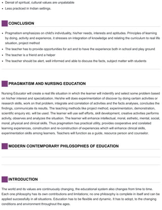 Denial of spiritual, cultural values are unpalatable
Less practiced in Indian settings.
CONCLUSION
Pragmatism emphasizes on child's individuality, his/her needs, interests and aptitudes. Principles of learning
by doing, activity and experience, it stresses on integration of knowledge and relating the curriculum to real life
situation, project method
The teacher has to provide opportunities for act and to have the experience both in school and play ground
The teacher is a friend and a helper
The teacher should be alert, well informed and able to discuss the facts, subject matter with students
PRAGMATISM AND NURSING EDUCATION
Nursing Educator will create a real life situation in which the learner will indentify and select some problem based
on his/her interest and specialization. He/she will does experimentation of discover by doing certain activities or
research skills, work on that problem, integrate and correlation of activities and the facts analyses, concludes the
findings, communicate its results. The teaching methods like project method, experimentation, demonstration,
scientific enquiry etc. will be used. The learner will use self efforts, skill development, creative activities performs
activity, observes and analyzes the situation. The learner will enhance intellectual, moral, esthetic, mental, social,
moral, physical and clinical skills. Thus pragmatism has practical utility, provides cooperative and corelated
learning experiences, construction and re-construction of experiences which will enhance clinical skills,
experimentation skills among learners. Teachers will function as a guide, resource person and counselor.
MODERN CONTEMPORARY PHILOSOPHIES OF EDUCATION
INTRODUCTION
The world and its values are continuously changing, the educational system also changes from time to time.
Each one philosophy has its own contributions and limitations; no one philosophy is complete in itself and can be
applied successfully in all situations. Education has to be flexible and dynamic. It has to adopt, to the changing
conditions and environment throughout the ages.
 