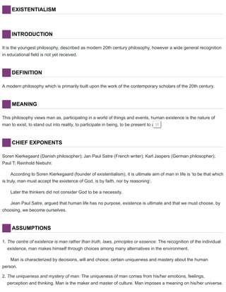 EXISTENTIALISM
INTRODUCTION
It is the youngest philosophy, described as modern 20th century philosophy, however a wide general recognition
in educational field is not yet received.
DEFINITION
A modern philosophy which is primarily built upon the work of the contemporary scholars of the 20th century.
MEANING
This philosophy views man as, participating in a world of things and events, human existence is the nature of
man to exist, to stand out into reality, to participate in being, to be present to all.38
CHIEF EXPONENTS
Soren Kierkegaard (Danish philosopher); Jan Paul Satre (French writer); Karl Jaspers (German philosopher);
Paul T; Reinhold Niebuhr.
According to Soren Kierkegaard (founder of existentialism), it is ultimate aim of man in life is ‘to be that which
is truly, man must accept the existence of God, is by faith, nor by reasoning’.
Later the thinkers did not consider God to be a necessity.
Jean Paul Satre, argued that human life has no purpose, existence is ultimate and that we must choose, by
choosing, we become ourselves.
ASSUMPTIONS
1. The centre of existence is man rather than truth, laws, principles or essence: The recognition of the individual
existence, man makes himself through choices among many alternatives in the environment.
Man is characterized by decisions, will and choice; certain uniqueness and mastery about the human
person.
2. The uniqueness and mystery of man: The uniqueness of man comes from his/her emotions, feelings,
perception and thinking. Man is the maker and master of culture. Man imposes a meaning on his/her universe.
 
