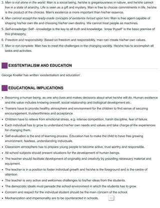 3. Man is not alone in the world: Man is a social being, he/she is gregariousness in nature, and he/she cannot
live in a state of anarchy. Life is seen as a gift and mystery. Man is free to choose commitments in life, he/she
is the product of the choices. Man's existence is more important than his/her essence.
4. Man cannot accept the ready-made concepts of existence forced upon him: Man is free agent capable of
shaping his/her own life and choosing his/her own destiny. We cannot treat people as machines.
5. Self-knowledge: Self - knowledge is the key to all truth and knowledge. ‘know thyself’ is the basic premise of
this philosophy.
6. Freedom and responsibility: Based on freedom and responsibility, man can create his/her own values.
7. Man is not complete: Man has to meet the challenges in the changing society. He/she has to accomplish all
tasks and activities.
EXISTENTIALISM AND EDUCATION
George Kneller has written ‘existentialism and education’.
EDUCATIONAL IMPLICATIONS
Becoming a human being, as one who lives and makes decisions about what he/she will do. Human existence
and the value includes knowing oneself, social relationship and biological development etc.
Trainers have to provide healthy atmosphere and environment for the children to find sense of securing
encouragement, trustworthiness and acceptance.
Children have to relieve from emotional stress, e.g. intense competition, harsh discipline, fear of failure.
Each individual has to grow to understand his/her own needs and values and take charge of the experiences
for changing them.
Self-evaluation is the end of learning process. Education has to make the child to have free growing
environment, fearless, understanding individuals.
Classroom atmosphere has to prepare young people to become active, trust worthy and responsible.
All school subjects should present situations for the development of human beings.
The teacher should facilitate development of originality and creativity by providing necessary material and
equipment.
The teacher is in a position to foster individual growth and he/she is the foreground and is the centre of
attention.
The teacher is very active and welcomes challenges to his/her ideas from the students.
The democratic ideals must pervade the school environment in which the students has to grow.
Concern and respect for the individual student should be the main concern of the school.
Mechanization and impersonality are to be counteracted in schools. 39
 