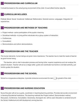 PROGRESSIVISM AND CURRICULUM
It should be based on the actual giving environment of the child. It must reflect his/her daily life.
CURRICULUM INCLUDES
Political; Moral; Social; Vocational; Intellectual; Mathematics; General science, Languages; Integration of
experiences.
PROGRESSIVISM AND METHODS OF TEACHING
Project method—active participation of the pupils in learning
Socialized methods—to bring all the individuals into a group system of interaction
Conferences
Consultation
Demonstrations and reform demonstrations.
PROGRESSIVISM AND THE TEACHER
The human elements, human beings are given more importance. The teacher has to meet the needs of learner
as good human being.
The teacher, who is vital in education process and having richer, superior experience and can analyse the
present situation. Teacher will act as a stage setter, guide and coordinator but he/she is not total authority, just
he/she guides the situation.
PROGRESSIVISM AND THE SCHOOL
School is a cooperative enterprise, it provide conducive environment for democratic growth of the child.40
PROGRESSIVISM AND NURSING EDUCATION
Nurse Educator will act as a guide, coordinator in teaching-learning activities. Provides democratic environment
in Nursing Educational Institutions. The teaching methods like Project method, Demonstration method,
Discussion, Conference, Consultation, Sociometry, Sociogram etc. will be used. Education is centered around
the Social, Intellectual and skill development among learners.
 