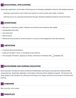 EDUCATIONAL APPLICATIONS
Systematic applications of principles of learning aims at changing maladaptive behavior with adaptive behavior.
Learning is governed by man's action and reaction to various media (oral, written, machine).
Learning occurs as a personal achievement through interaction between the learner and environment.
ADVANTAGES
Man tries to understand, predict, influence and control human behavior with rapidity.
Individualized instruction
Auto instruction
Self corrective
Reinforcement provided by correct answers is a source of encouragement to the slow learners.
LIMITATIONS
It requires technical proficiency
Goals are not kept in mind, in controlling human behavior
The concepts of freedom, capacity to choose, worthiness of individual will be completely lost.41
BEHAVIORISM AND NURSING EDUCATION
Nurse Educator will utilize the skills and Behavior Modification techniques to promote the emotional health
among learners. Systematic application of principles of learning will be adopted by teacher. The learners will
easily adapts to any situations by utilizing the techniques and creates conducive environment to enhance their
learning.
HUMANISM
Man is an end, not a means
PRINCIPLES
 