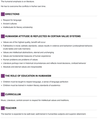 The humanist emphasis is on literature.
He has to overcome the conflicts in his/her own time.
DIRECTIONS
Respect for language
Ancient cultures
Intellectuals for literary scholarship
HUMANISM ATTITUDE IS REFLECTED IN CERTAIN VALUE SYSTEMS
Values are of the highest quality, benefit will occur
Fall/decline in moral, esthetic standards, values results in violence and barbarism (undisciplined behavior,
crude tastes and rude manners)
Values are intellectual abstractions, eternal and unchanging
Values are fundamental measures of human experience
Human problems are problems of values
Literature portrays man in historical circumstances and reflects moral decisions, civilized behavior
Absolute and eternal values are inexpressible
THE ROLE OF EDUCATION IN HUMANISM
Children must be taught to respect language, a sense of language perfection
Children must be trained in modern literary standards of academics
CURRICULUM
Music, Literature; central concern is respect for intellectual values and traditions.
TEACHER
The teacher is expected to be well-read, well-trained in humanities subjects and superior attainment.
 