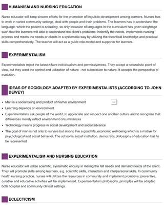 HUMANISM AND NURSING EDUCATION
Nurse educator will keep sincere efforts for the promotion of linguistic development among learners. Nurses has
to work in varied community settings, deal with people and their problems. The learners has to understand the
language, which the patient is speaking, so only inclusion of languages in the curriculum has given weightage
such that the learners will able to understand the client's problems; indentify the needs, implements nursing
process and meets the needs or clients in a systematic way by utilizing the theoritical knowledge and practical
skills comprehensively. The teacher will act as a guide role-model and supporter for learners.
EXPERIMENTALISM
Experimentalists reject the laissez-faire individualism and permissiveness. They accept a naturalistic point of
view, but they want the control and utilization of nature - not submission to nature. It accepts the perspective of
evolution.
IDEAS OF SOCIOLOGY ADAPTED BY EXPERIMENTALISTS (ACCORDING TO JOHN
DEWEY)
Man is a social being and product of his/her environment 42
Learning depends on environment
Experimentalists ask people of the world, to appreciate and respect one another culture and to recognize that
differences merely reflect environment circumstances
Technology means progress in social development and social advance
The goal of man is not only to survive but also to live a good life, economic well-being which is a motive for
psychological and social behavior. The school is social institution, democratic philosophy of education has to
be represented
EXPERIMENTALISM AND NURSING EDUCATION
Nurse educator will utilize scientific, systematic enquiry in meting the felt needs and demand needs of the client.
They will promote skills among learners, e.g. scientific skills, interaction and interpersonal skills. In community
health nursing practice, nurses will utilizes the resources in community and implement promotive, preventive,
curative and educative activities will be implemented. Experimentalism philosophy, principles will be adapted
both hospital and community clinical settings.
ECLECTICISM
 