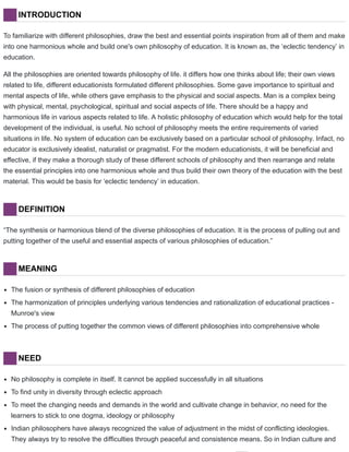 INTRODUCTION
To familiarize with different philosophies, draw the best and essential points inspiration from all of them and make
into one harmonious whole and build one's own philosophy of education. It is known as, the ‘eclectic tendency’ in
education.
All the philosophies are oriented towards philosophy of life. it differs how one thinks about life; their own views
related to life, different educationists formulated different philosophies. Some gave importance to spiritual and
mental aspects of life, while others gave emphasis to the physical and social aspects. Man is a complex being
with physical, mental, psychological, spiritual and social aspects of life. There should be a happy and
harmonious life in various aspects related to life. A holistic philosophy of education which would help for the total
development of the individual, is useful. No school of philosophy meets the entire requirements of varied
situations in life. No system of education can be exclusively based on a particular school of philosophy. Infact, no
educator is exclusively idealist, naturalist or pragmatist. For the modern educationists, it will be beneficial and
effective, if they make a thorough study of these different schools of philosophy and then rearrange and relate
the essential principles into one harmonious whole and thus build their own theory of the education with the best
material. This would be basis for ‘eclectic tendency’ in education.
DEFINITION
“The synthesis or harmonious blend of the diverse philosophies of education. It is the process of pulling out and
putting together of the useful and essential aspects of various philosophies of education.”
MEANING
The fusion or synthesis of different philosophies of education
The harmonization of principles underlying various tendencies and rationalization of educational practices -
Munroe's view
The process of putting together the common views of different philosophies into comprehensive whole
NEED
No philosophy is complete in itself. It cannot be applied successfully in all situations
To find unity in diversity through eclectic approach
To meet the changing needs and demands in the world and cultivate change in behavior, no need for the
learners to stick to one dogma, ideology or philosophy
Indian philosophers have always recognized the value of adjustment in the midst of conflicting ideologies.
They always try to resolve the difficulties through peaceful and consistence means. So in Indian culture and
 