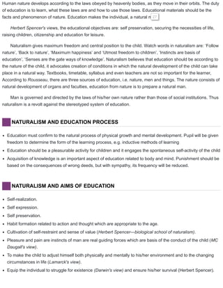 Human nature develops according to the laws obeyed by heavenly bodies, as they move in their orbits. The duty
of education is to learn, what these laws are and how to use those laws. Educational materials should be the
facts and phenomenon of nature. Education makes the individual, a natural man.27
Herbert Spencer's views, the educational objectives are: self preservation, securing the necessities of life,
raising children, citizenship and education for leisure.
Naturalism gives maximum freedom and central position to the child. Watch words in naturalism are: ‘Follow
nature’, ‘Back to nature’, ‘Maximum happiness’ and ‘Utmost freedom to children’, ‘Instincts are basis of
education’, ‘Senses are the gate ways of knowledge’. Naturalism believes that education should be according to
the nature of the child, it advocates creation of conditions in which the natural development of the child can take
place in a natural way. Textbooks, timetable, syllabus and even teachers are not so important for the learner,
According to Rousseau, there are three sources of education, i.e. nature, men and things. The nature consists of
natural development of organs and faculties, education from nature is to prepare a natural man.
Man is governed and directed by the laws of his/her own nature rather than those of social institutions. Thus
naturalism is a revolt against the stereotyped system of education.
NATURALISM AND EDUCATION PROCESS
Education must confirm to the natural process of physical growth and mental development. Pupil will be given
freedom to determine the form of the learning process, e.g. inductive methods of learning
Education should be a pleasurable activity for children and it engages the spontaneous self-activity of the child
Acquisition of knowledge is an important aspect of education related to body and mind. Punishment should be
based on the consequences of wrong deeds, but with sympathy, its frequency will be reduced.
NATURALISM AND AIMS OF EDUCATION
Self-realization.
Self expression.
Self preservation.
Habit formation related to action and thought which are appropriate to the age.
Cultivation of self-restraint and sense of value (Herbert Spencer—biological school of naturalism).
Pleasure and pain are instincts of man are real guiding forces which are basis of the conduct of the child (MC
Daugall's view).
To make the child to adjust himself both physically and mentally to his/her environment and to the changing
circumstances in life (Lamarck's view).
Equip the individual to struggle for existence (Darwin's view) and ensure his/her survival (Herbert Spencer).
 