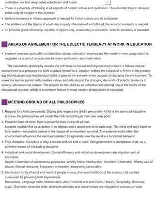 civilization, we find deeprooted eclecticism and fusion 43
There is a diversity of thinking in all aspects of human culture and civilization. The educator tries to discover
some unity of thought in this diversity
Uniform tendency or holistic approach is needed for Indian culture and its civilization
The abilities and the talents of youth are properly channelized and utilized, the eclectic tendency is needed
To promote good citizenship, equality of opportunity, universality in education, eclectic tendency is essential.
AREAS OF AGREEMENT OR THE ECLECTIC TENDENCY AT WORK IN EDUCATION
Idealism stresses spirituality and absolute values; naturalism emphasizes the matter in man; pragmatism is
regarded as a sort of compromise between spiritualism and materialism
The naturalistic philosophy moulds the individual in natural and physical environment; it follows natural
environment and prepares the child to adapt himself to it. Idealism wishes the individual to fit him in the present
day individualized and mechanized world, it goes to the extreme in the concept of changing the environment. To
make the learner perfect with creative values and adjusting to the changing demands of eclectic tendency in
society, education has started. The respect for the child as an individual and placing him at the centre of the
educational process, which is a common feature in most modern philosophies of education.
MEETING GROUND OF ALL PHILOSOPHIES
1. Respect for child's personality: Dignity and respect the child's personality. Child is the centre of educative
process, the philosophies will mould the child according to their own view point.
2. Powerful force of mind: Mind is powerful force in the life of man.
Idealists regard mind as a creator of its objects and a discoverer of its own laws. The mind and spirit together
form reality—naturalists believe in the impact of environment on mind. The external world within the
environment influences the mind and intellect. Pragmatists view the mind is a functional behavior.
3. Free discipline: Discipline is only a means and not end in itself. Self-government is acceptable of all, as a
powerful means of inculcating discipline.
4. Individual and social development: Social efficiency and individual development are important aim of
education.
Health; Command of fundamental processes; Worthy home membership; Vocation; Citizenship; Worthy use of
leisure; Ethical character; Enjoyment in freedom; Integrating personality.
5. Curriculum: Unity of mind and heart of people among divergent traditions of the country. Life centred
curriculum for providing total experiences.
Humanities, Language skills, Mathematics, Arts, Practical arts and Crafts, History, Geography, Sciences,
Logic, Grammar, essential skills, desirable attitudes and social virtues are included in various curricula.
 