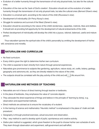 Evolution of a better humanity through the transmission of not only physical traits, but also for the cultural
ones.
Education of the man as the ‘back of God's creation’. Education should aim at the evolution of a better
humanity through the transmission of not only physical traits, but also the cultural ones (Bernard Shaw's view).
Education is universal spirit, according to the nature of the child (Rousseau's view).
Development of individuality (Sir Percy Nussy's view).
Struggle for existence and survival of the fittest (Darwin's view).
Education should be according to the nature of the child's tenderness, capacities, instincts, likes and dislikes.
It should aim at providing full opportunity for the development of natural endowments of the child.
Perfect development of individuality will develop the child into a joyous, rational, balanced, useful and mature
person.
Thus naturalism ignores the spiritual side of the child's personality by omitting the development of his/her
will, conscience and morality.
NATURALISM AND CURRICULUM
No fixed curriculum.
Every child is given the right to determine his/her own curriculum.
The child is expected to learn directly from nature through personal experiences.
Naturalists give prominence to subjects like gardening, agriculture, nature study, art, crafts, botany, geology,
geography and astronomy etc. as they are directly related to the nature of the child.
The subjects should be correlated with the play activity of the child and with the life around him.28
NATURALISM AND METHODS OF TEACHING
Naturalists are not in favour of direct training through teacher or textbooks.
In the place of textbooks, they emphasize the value of ‘concrete objects’.
They advocate the direct experience of things and believe in the principle of ‘learning by doing’, e.g.
observation and experimental methods.
Direct methods are advised as to ensure the vocabulary of a student.
In the training of science and mathematics “Heuristic method” is emphasized in the place of ‘chalk and talk
procedure’.
Geography is through practical exercises, actual excursion and observation.
Play - way method is used to develop spirit of joyful, spontaneous and creative activity.
Dalton plan method is suggested, which gives freedom to the pupil to choose his/her own schedule of work.
They learn through observation and experiment, self-government and self-effort.
 