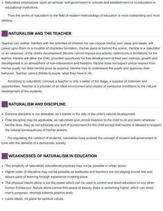 Naturalists emphasizes ‘open air schools’ self-government in schools and establishment of co-education in
educational institutions.
Thus the centre of naturalism to the field of modern methodology of education is most outstanding and most
abiding.
NATURALISM AND THE TEACHER
Teacher can neither interfere with the activities of children nor can impose his/her own ideas and ideals, will
power upon them or a moulder of character formation. His/her place is ‘behind the scene’. He/she is a ‘spectator’
or an ‘observer’ of the child's development. He/she cannot impose any activity, restrictions or limitations for the
learner. He/she will allow the child, provided opportunity for free development of their own motives, growth and
development in an atmosphere of non-intervention and freedom. He/she does not expect undue respect from
his/her pupils nor does he/she pose as superior. He/she tries to understand the pupils and approves their
behavior. Teacher cannot dictate to pupils, what they have to do.
According to naturalistic concept, a teacher is only a setter of the stage, a supplier of materials and
opportunities. Teacher is a provider of an ideal environment and creator of conducive conditions to the natural
development of the students.
NATURALISM AND DISCIPLINE
Extreme discipline is not desirable, as it stands in the way of the child's natural development
Free discipline may be applicable, as naturalists give utmost freedom to the child to do and learn whatever
he/she likes, they do not advocate any sort of punishment for the child except that he/she is allowed to support
the natural consequences of his/her actions.
For regulating the conduct of students, naturalists have evolved the concept of student self-government in
tune with the demand of a democratic society.
WEAKNESSES OF NATURALISM IN EDUCATION
The simplicity of naturalistic educational practices may not be possible in urban areas.
Higher order of discipline may not be possible as textbooks and teachers are not playing crucial role and
leisure pace of learning through experience is taking place.
The physical nature alone is not the power which can be used to control and direct education or any other
human Endeavour. Nature alone cannot find peace or beauty, there is something higher, which can direct
man's purposes, strivings towards positive ends.
Lacks ideals, no place for spiritual values.
 