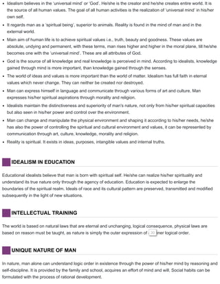 Idealism believes in the ‘universal mind’ or ‘God’. He/she is the creator and he/she creates entire world. It is
the source of all human values. The goal of all human activities is the realization of ‘universal mind’ in his/her
own self.
It regards man as a ‘spiritual being’, superior to animals. Reality is found in the mind of man and in the
external world.
Main aim of human life is to achieve spiritual values i.e., truth, beauty and goodness. These values are
absolute, undying and permanent, with these terms, man rises higher and higher in the moral plane, till he/she
becomes one with the ‘universal mind’. These are all attributes of God.
God is the source of all knowledge and real knowledge is perceived in mind. According to idealists, knowledge
gained through mind is more important, than knowledge gained through the senses.
The world of ideas and values is more important than the world of matter. Idealism has full faith in eternal
values which never change. They can neither be created nor destroyed.
Man can express himself in language and communicate through various forms of art and culture. Man
expresses his/her spiritual aspirations through morality and religion.
Idealists maintain the distinctiveness and superiority of man's nature, not only from his/her spiritual capacities
but also seen in his/her power and control over the environment.
Man can change and manipulate the physical environment and shaping it according to his/her needs, he/she
has also the power of controlling the spiritual and cultural environment and values, it can be represented by
communication through art, culture, knowledge, morality and religion.
Reality is spiritual. It exists in ideas, purposes, intangible values and internal truths.
IDEALISM IN EDUCATION
Educational idealists believe that man is born with spiritual self. He/she can realize his/her spirituality and
understand its true nature only through the agency of education. Education is expected to enlarge the
boundaries of the spiritual realm. Ideals of race and its cultural pattern are preserved, transmitted and modified
subsequently in the light of new situations.
INTELLECTUAL TRAINING
The world is based on natural laws that are eternal and unchanging, logical consequence, physical laws are
based on reason must be taught, as nature is simply the outer expression of an inner logical order.30
UNIQUE NATURE OF MAN
In nature, man alone can understand logic order in existence through the power of his/her mind by reasoning and
self-discipline. It is provided by the family and school, acquires an effort of mind and will. Social habits can be
formulated with the process of rational development.
 