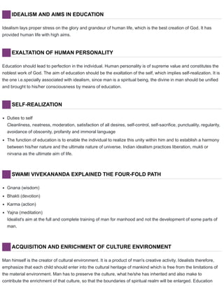 IDEALISM AND AIMS IN EDUCATION
Idealism lays proper stress on the glory and grandeur of human life, which is the best creation of God. It has
provided human life with high aims.
EXALTATION OF HUMAN PERSONALITY
Education should lead to perfection in the individual. Human personality is of supreme value and constitutes the
noblest work of God. The aim of education should be the exaltation of the self, which implies self-realization. It is
the one i.e.specially associated with idealism, since man is a spiritual being, the divine in man should be unified
and brought to his/her consciousness by means of education.
SELF-REALIZATION
Duties to self
Cleanliness, neatness, moderation, satisfaction of all desires, self-control, self-sacrifice, punctuality, regularity,
avoidance of obscenity, profanity and immoral language
The function of education is to enable the individual to realize this unity within him and to establish a harmony
between his/her nature and the ultimate nature of universe. Indian idealism practices liberation, mukti or
nirvana as the ultimate aim of life.
SWAMI VIVEKANANDA EXPLAINED THE FOUR-FOLD PATH
Gnana (wisdom)
Bhakti (devotion)
Karma (action)
Yajna (meditation)
Idealist's aim at the full and complete training of man for manhood and not the development of some parts of
man.
ACQUISITION AND ENRICHMENT OF CULTURE ENVIRONMENT
Man himself is the creator of cultural environment. It is a product of man's creative activity. Idealists therefore,
emphasize that each child should enter into the cultural heritage of mankind which is free from the limitations of
the material environment. Man has to preserve the culture, what he/she has inherited and also make to
contribute the enrichment of that culture, so that the boundaries of spiritual realm will be enlarged. Education
 