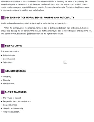must help the individual in this contribution. Education should aim at providing the mean of acquainting the
student with great achievements in art, literature, mathematics and sciences. Man should be able to invent,
create, produce new and beautiful ideas and objects of community and society. Education should emphasize,
encourage invention and creation as a part of culture.
DEVELOPMENT OF MORAL SENSE: POWERS AND RATIONALITY
Intellectual development requires training in logical understanding and perception.
When the child develops moral sense, he/she is able to distinguish between right and wrong. Education
should also develop the will power of the child, so that he/she may be able to follow the good and reject the evil.
This power of truth, beauty and goodness which are the higher moral values.
SELF-CULTURE
The pupil has to learn:
Polite behavior
Good manners
Self-control. 31
INDUSTRIOUSNESS
Reliability
Sincerity
Perseverance.
DUTIES TO OTHERS
The virtues of modest
Respect for the opinions of others
Cooperativeness
Liberality and generosity
Religious education.
 