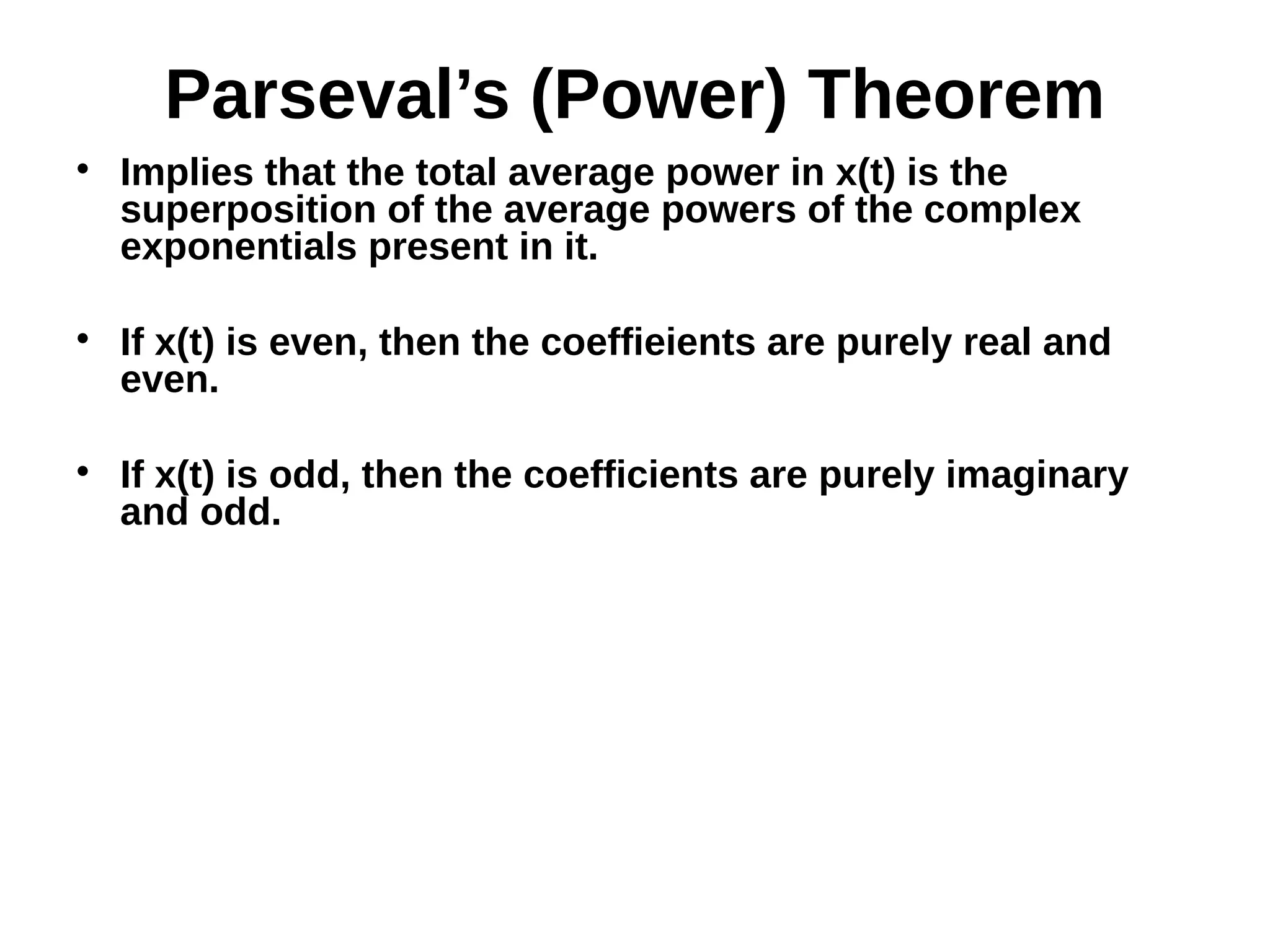 Parseval’s (Power) Theorem

Implies that the total average power in x(t) is the
superposition of the average powers of the complex
exponentials present in it.

If x(t) is even, then the coeffieients are purely real and
even.

If x(t) is odd, then the coefficients are purely imaginary
and odd.
 