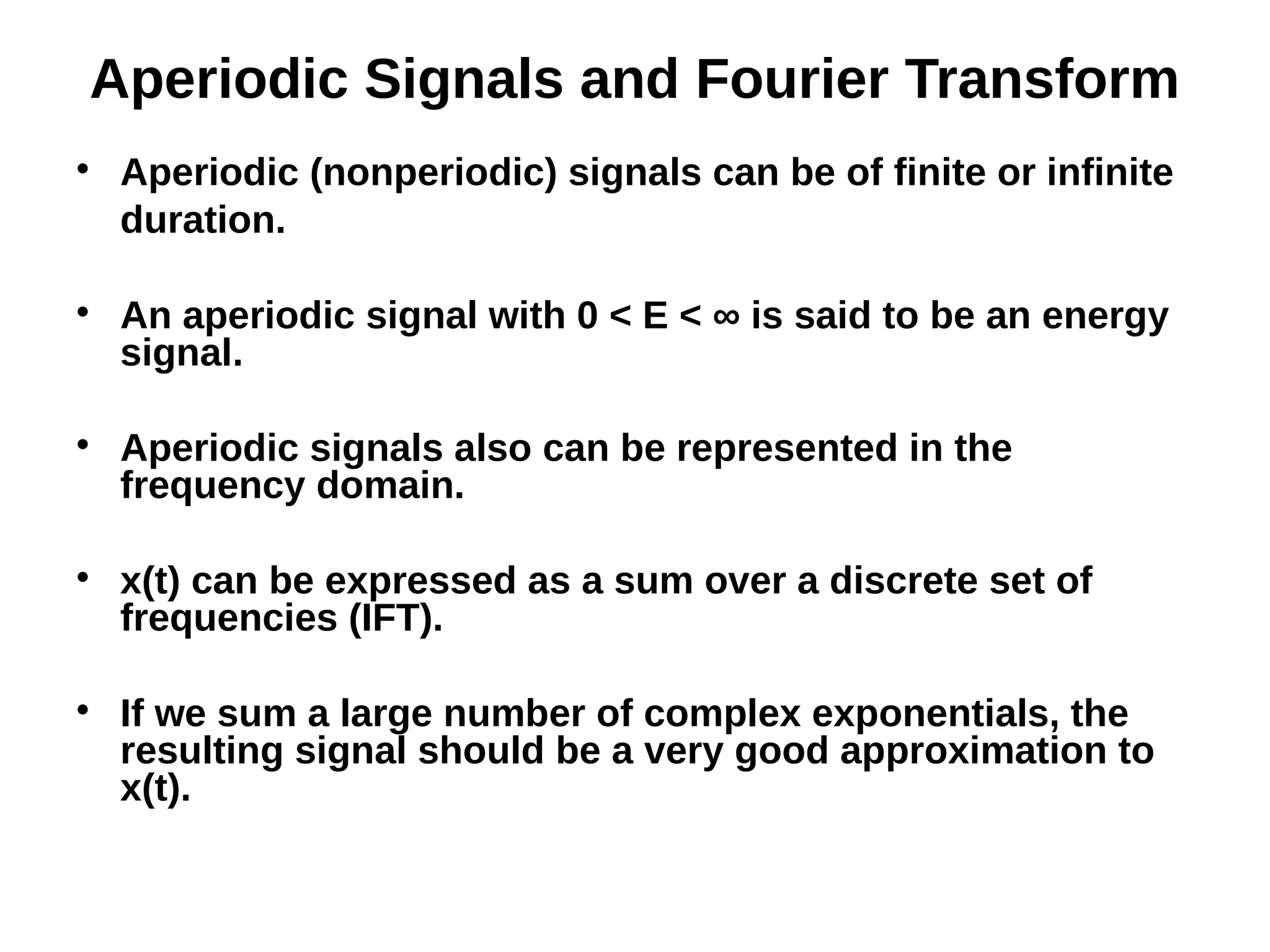 Aperiodic Signals and Fourier Transform

Aperiodic (nonperiodic) signals can be of finite or infinite
duration.

An aperiodic signal with 0 < E < ∞ is said to be an energy
signal.

Aperiodic signals also can be represented in the
frequency domain.

x(t) can be expressed as a sum over a discrete set of
frequencies (IFT).

If we sum a large number of complex exponentials, the
resulting signal should be a very good approximation to
x(t).
 