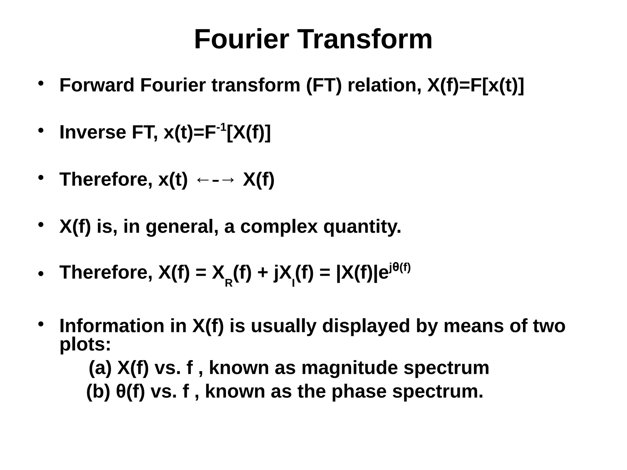 Fourier Transform

Forward Fourier transform (FT) relation, X(f)=F[x(t)]

Inverse FT, x(t)=F-1
[X(f)]

Therefore, x(t) ← → X(f)⎯

X(f) is, in general, a complex quantity.
 Therefore, X(f) = XR
(f) + jXI
(f) = |X(f)|ejθ(f)

Information in X(f) is usually displayed by means of two
plots:
(a) X(f) vs. f , known as magnitude spectrum
(b) θ(f) vs. f , known as the phase spectrum.
 
