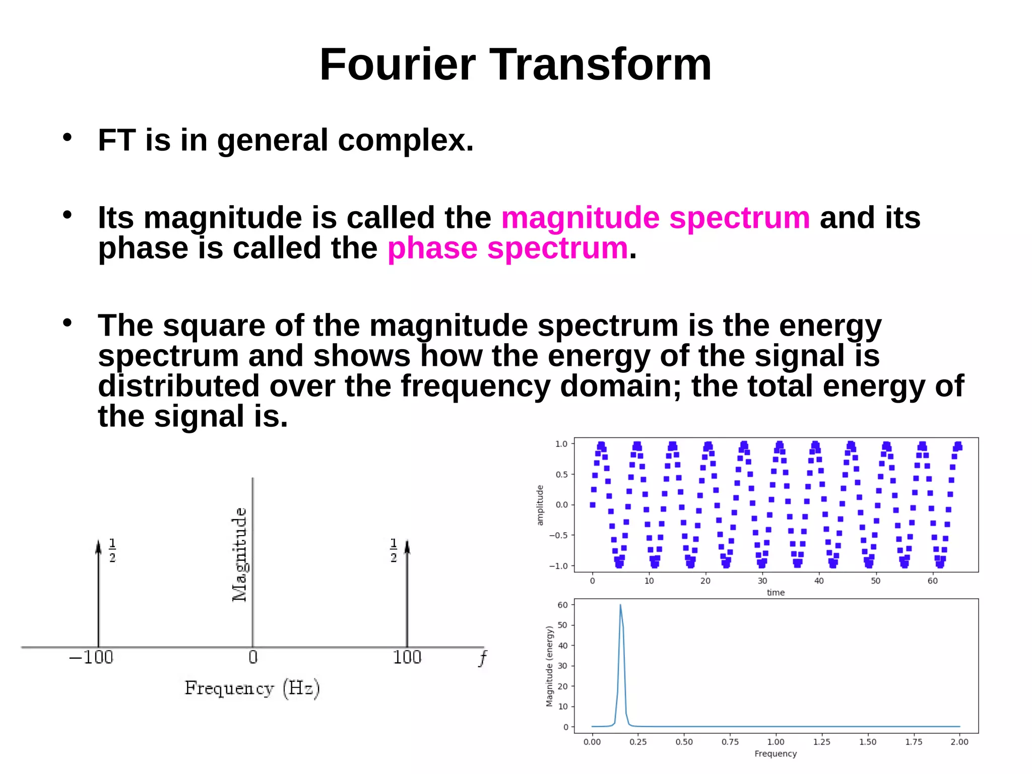 Fourier Transform

FT is in general complex.

Its magnitude is called the magnitude spectrum and its
phase is called the phase spectrum.

The square of the magnitude spectrum is the energy
spectrum and shows how the energy of the signal is
distributed over the frequency domain; the total energy of
the signal is.
 