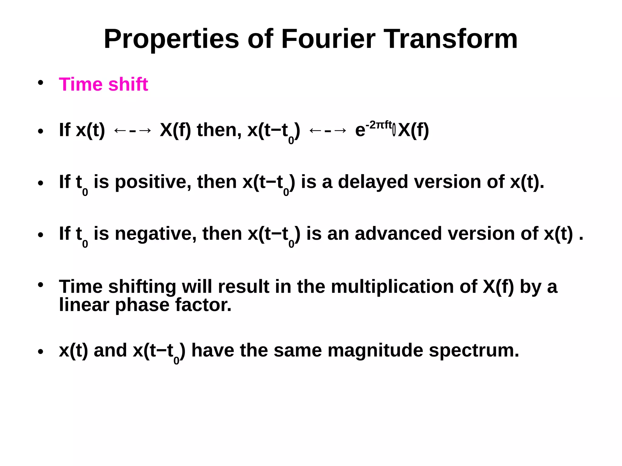 Properties of Fourier Transform

Time shift
 If x(t) ← → X(f) then, x(t−t⎯ 0
) ← → e⎯ -2πft
0X(f)
 If t0
is positive, then x(t−t0
) is a delayed version of x(t).
 If t0
is negative, then x(t−t0
) is an advanced version of x(t) .

Time shifting will result in the multiplication of X(f) by a
linear phase factor.
 x(t) and x(t−t0
) have the same magnitude spectrum.
 
