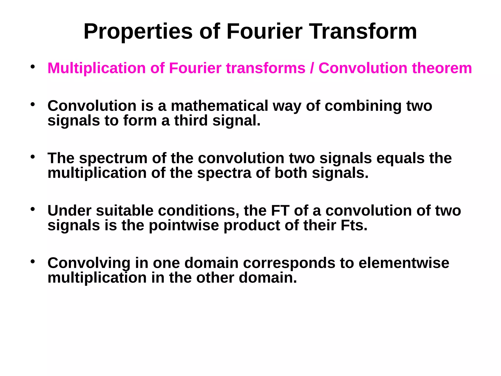 Properties of Fourier Transform

Multiplication of Fourier transforms / Convolution theorem

Convolution is a mathematical way of combining two
signals to form a third signal.

The spectrum of the convolution two signals equals the
multiplication of the spectra of both signals.

Under suitable conditions, the FT of a convolution of two
signals is the pointwise product of their Fts.

Convolving in one domain corresponds to elementwise
multiplication in the other domain.
 