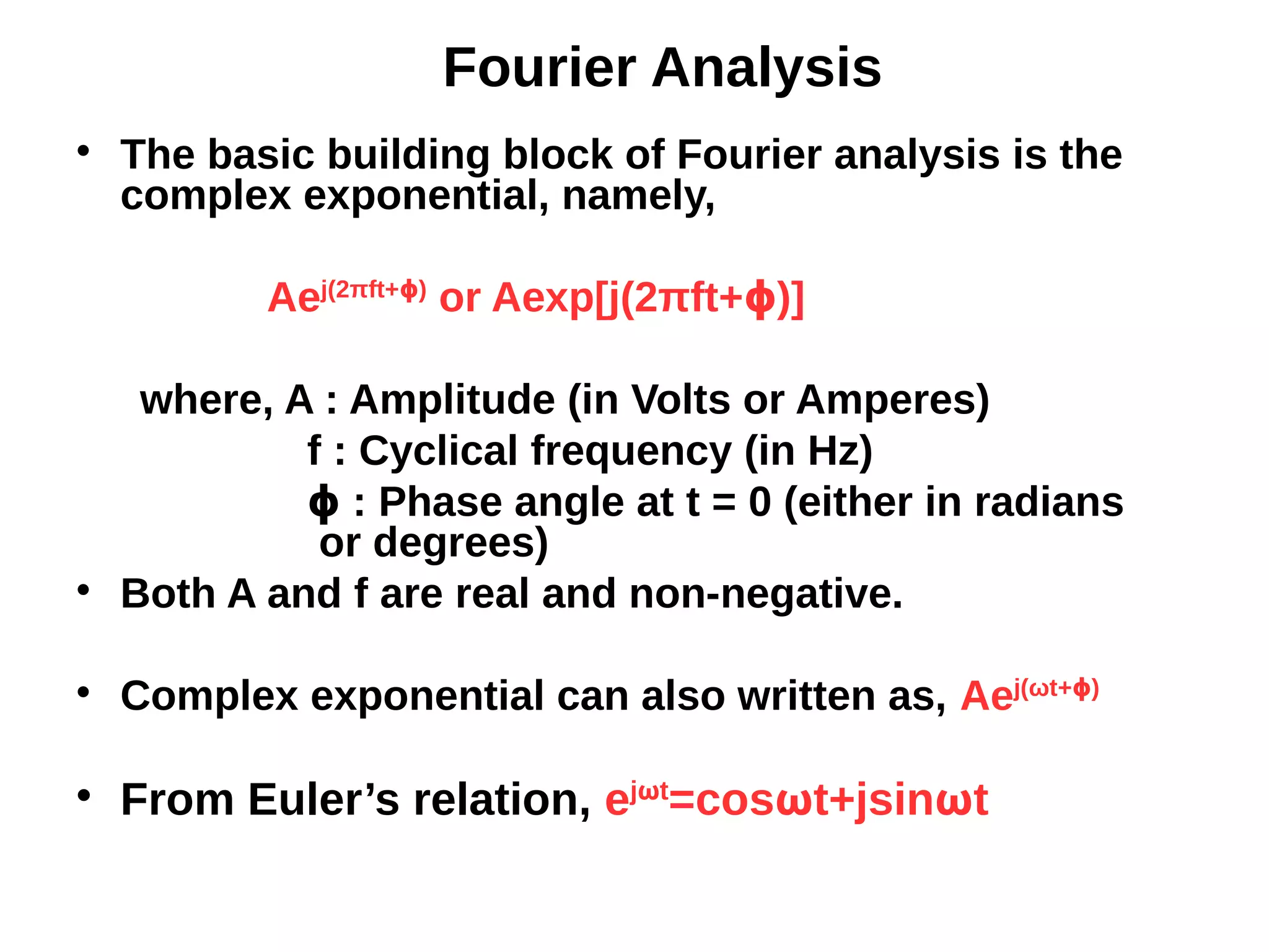 Fourier Analysis

The basic building block of Fourier analysis is the
complex exponential, namely,
Aej(2πft+ )ϕ
or Aexp[j(2πft+ )]ϕ
where, A : Amplitude (in Volts or Amperes)
f : Cyclical frequency (in Hz)
: Phase angle at t = 0 (either in radiansϕ
or degrees)

Both A and f are real and non-negative.

Complex exponential can also written as, Aej(ωt+ )ϕ

From Euler’s relation, ejωt
=cosωt+jsinωt
 