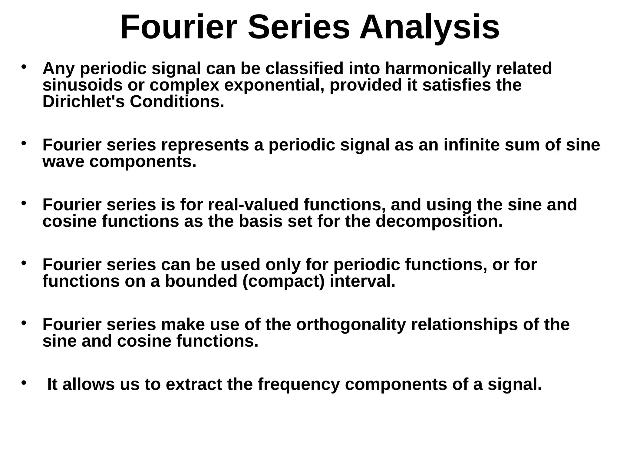Fourier Series Analysis

Any periodic signal can be classified into harmonically related
sinusoids or complex exponential, provided it satisfies the
Dirichlet's Conditions.

Fourier series represents a periodic signal as an infinite sum of sine
wave components.

Fourier series is for real-valued functions, and using the sine and
cosine functions as the basis set for the decomposition.

Fourier series can be used only for periodic functions, or for
functions on a bounded (compact) interval.

Fourier series make use of the orthogonality relationships of the
sine and cosine functions.

It allows us to extract the frequency components of a signal.
 