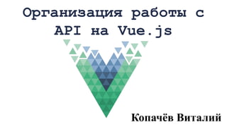 Организация работы с
API на Vue.js
Копачёв Виталий
 