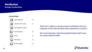 15
Attribution
Strategic considerations
There isn’t a right or a wrong answer to attribution but just
using last or first click will skew what is deemed as a success.
We recommend you utilise the position based model if you
are using a default model.
 