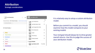 16
Attribution
Strategic considerations
It is relatively easy to setup a custom attribution
model.
Before you commit to a model, you should
examine how this model compares to your
existing models
Your end goal should always be to drive greater
overall returns. Use this to judge the success of
your attribution model.
 