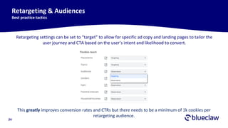 24
Retargeting & Audiences
Best practice tactics
Retargeting settings can be set to “target” to allow for specific ad copy and landing pages to tailor the
user journey and CTA based on the user’s intent and likelihood to convert.
This greatly improves conversion rates and CTRs but there needs to be a minimum of 1k cookies per
retargeting audience.
 