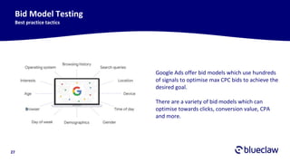27
Bid Model Testing
Best practice tactics
Google Ads offer bid models which use hundreds
of signals to optimise max CPC bids to achieve the
desired goal.
There are a variety of bid models which can
optimise towards clicks, conversion value, CPA
and more.
 