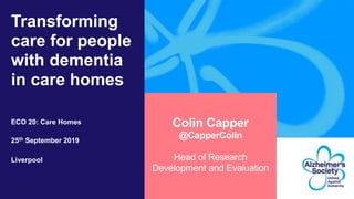 Transforming
care for people
with dementia
in care homes
ECO 20: Care Homes
25th September 2019
Liverpool
Colin Capper
@CapperColin
Head of Research
Development and Evaluation
 