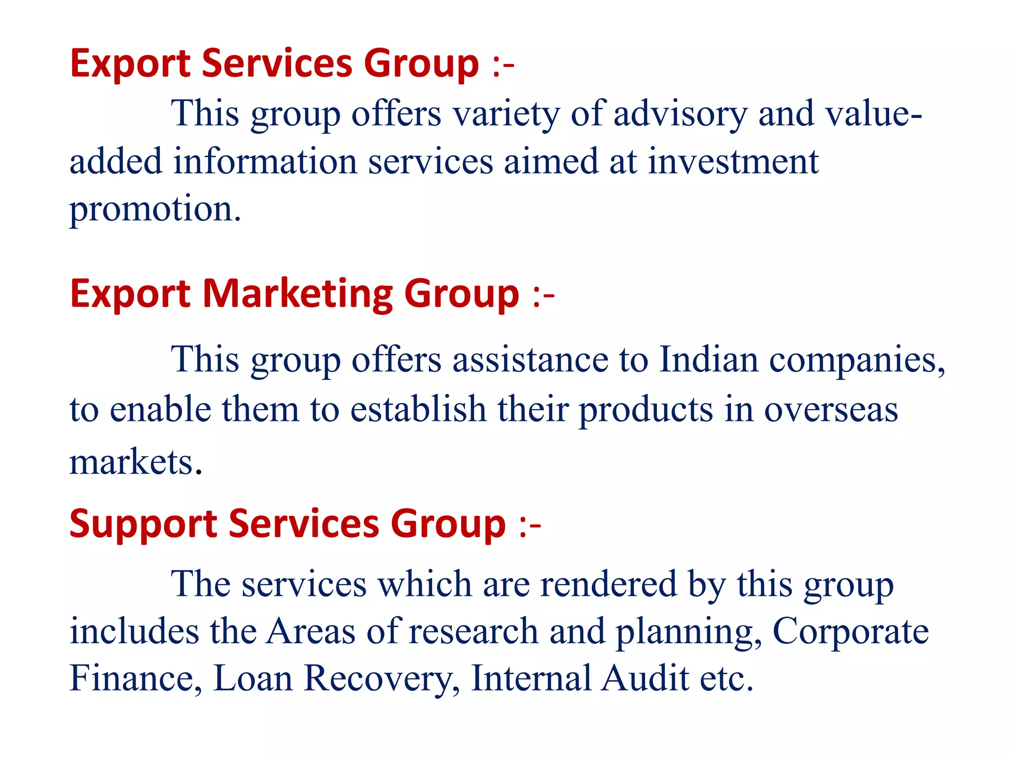 Export Services Group :-
This group offers variety of advisory and value-
added information services aimed at investment
promotion.
Export Marketing Group :-
This group offers assistance to Indian companies,
to enable them to establish their products in overseas
markets.
Support Services Group :-
The services which are rendered by this group
includes the Areas of research and planning, Corporate
Finance, Loan Recovery, Internal Audit etc.
 