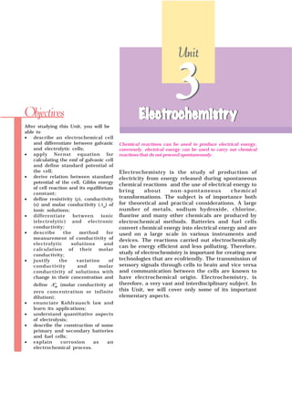 Electrochemistry is the study of production of
electricity from energy released during spontaneous
chemical reactions and the use of electrical energy to
bring about non-spontaneous chemical
transformations. The subject is of importance both
for theoretical and practical considerations. A large
number of metals, sodium hydroxide, chlorine,
fluorine and many other chemicals are produced by
electrochemical methods. Batteries and fuel cells
convert chemical energy into electrical energy and are
used on a large scale in various instruments and
devices. The reactions carried out electrochemically
can be energy efficient and less polluting. Therefore,
study of electrochemistry is important for creating new
technologies that are ecofriendly. The transmission of
sensory signals through cells to brain and vice versa
and communication between the cells are known to
have electrochemical origin. Electrochemistry, is
therefore, a very vast and interdisciplinary subject. In
this Unit, we will cover only some of its important
elementary aspects.
After studying this Unit, you will be
able to
• describe an electrochemical cell
and differentiate between galvanic
and electrolytic cells;
• apply Nernst equation for
calculating the emf of galvanic cell
and define standard potential of
the cell;
• derive relation between standard
potential of the cell, Gibbs energy
of cell reaction and its equilibrium
constant;
• define resistivity (ρ), conductivity
(κ) and molar conductivity (¥m
) of
ionic solutions;
• differentiate between ionic
(electrolytic) and electronic
conductivity;
• describe the method for
measurement of conductivity of
electrolytic solutions and
calculation of their molar
conductivity;
• justify the variation of
conductivity and molar
conductivity of solutions with
change in their concentration and
define °mΛ (molar conductivity at
zero concentration or infinite
dilution);
• enunciate Kohlrausch law and
learn its applications;
• understand quantitative aspects
of electrolysis;
• describe the construction of some
primary and secondary batteries
and fuel cells;
• explain corrosion as an
electrochemical process.
Objectives
Chemical reactions can be used to produce electrical energy,
conversely, electrical energy can be used to carry out chemical
reactions that do not proceed spontaneously.
3ElectrElectrElectrElectrElectrochemistrochemistrochemistrochemistrochemistryyyyy
UnitUnitUnitUnitUnit
3ElectrElectrElectrElectrElectrochemistrochemistrochemistrochemistrochemistryyyyy
 