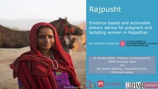 Rajpusht
Evidence based and actionable
dietary advice for pregnant and
lactating women in Rajasthan
An initiative funded by
© Koshy | Source: Flickr
Dr. Goutam Sadhu , Professor and Dean(admin),
IIHMR University, Jaipur
and
Ms. Namita Wadhwa , Associate Director,
IPE Global Limited
 