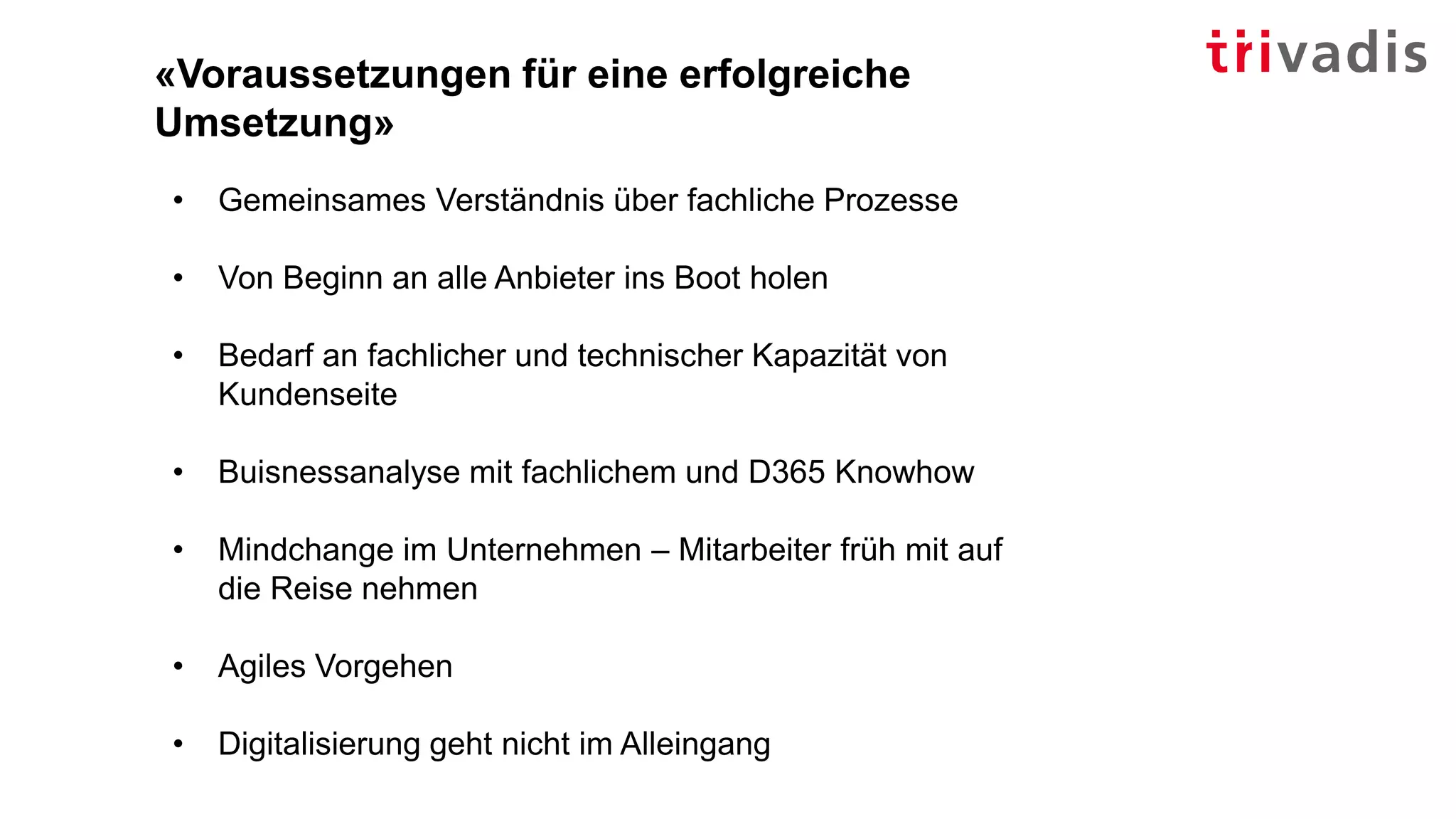 «Voraussetzungen für eine erfolgreiche
Umsetzung»
• Gemeinsames Verständnis über fachliche Prozesse
• Von Beginn an alle Anbieter ins Boot holen
• Bedarf an fachlicher und technischer Kapazität von
Kundenseite
• Buisnessanalyse mit fachlichem und D365 Knowhow
• Mindchange im Unternehmen – Mitarbeiter früh mit auf
die Reise nehmen
• Agiles Vorgehen
• Digitalisierung geht nicht im Alleingang
 