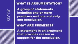 REVIEW
WHAT IS ARGUMENTATION?
A group of statements
including one or more
premises and one and only
one conclusion.
WHAT ARE PREMISES?
A statement in an argument
that provides reason or
support for the conclusion.
 